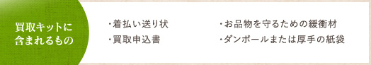買取キットに含まれるもの ・着払い送り状・買取申込書 ・お品物を守るための緩衝材・ダンボールまたは厚手の紙袋