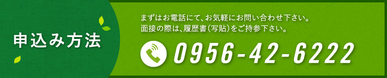 まずはお電話にて､お気軽にお問い合わせ下さい｡面接の際は､履歴書（写貼）をご持参下さい｡0956-42-6222