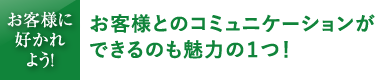 お客様とのコミュニケーションができるのも魅力の1つ！